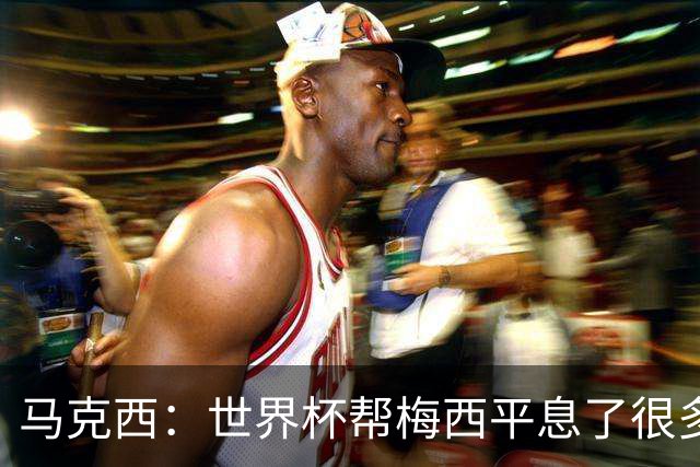 马克西：世界杯帮梅西平息了很多批评；他拼尽所有不是为了破纪录